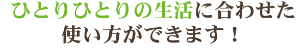 ひとりひとりの生活に合わせた使い方ができます！